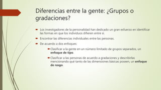 Diferencias entre la gente: ¿Grupos o
gradaciones?
 Los investigadores de la personalidad han dedicado un gran esfuerzo en identificar
las formas en que los individuos difieren entre sí.
 Encontrar las diferencias individuales entre las personas.
 De acuerdo a dos enfoques:
Clasificar a la gente en un número limitado de grupos separados, un
enfoque de tipo.
Clasificar a las personas de acuerdo a gradaciones y describirlas
mencionando qué tanto de las dimensiones básicas poseen, un enfoque
de rasgo.
 