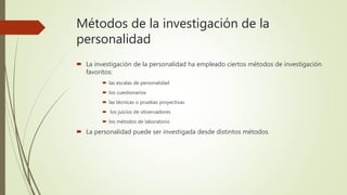 Métodos de la investigación de la
personalidad
 La investigación de la personalidad ha empleado ciertos métodos de investigación
favoritos:
 las escalas de personalidad
 los cuestionarios
 las técnicas o pruebas proyectivas
 los juicios de observadores
 los métodos de laboratorio
 La personalidad puede ser investigada desde distintos métodos.
 
