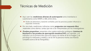Técnicas de Medición
 Aquí caen las mediciones directas de autorreporte como inventarios o
cuestionarios como MMPI-2, BAI, entre otros.
 Fáciles de administrar y bastante confiables; pero las personas pueden influenciar o
responder mintiendo.
 Por otro lado, mediciones indirectas como preguntas con respuesta libre,
materiales como diarios, cartas; que van a ser interpretadas por los investigadores.
 Pruebas proyectivas- presentan a los sujetos estímulos ambiguos (Láminas de
Roscharch o las pruebas de apercepción temática(TAT), por ejemplo, y el
individuo con la primera dice que se le viene a la mente al ver la imagen, y el
psicólogo lo interpreta y analiza; y en la TAT la persona monta una historia
completa acerca de las fotografías.)
 