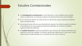 Estudios Correlacionales
 La investigación correlacional, la cual mide dos o más variables para estudiar
cómo se relacionan, es vital para mejorar las descripciones de la personalidad.
 Si un constructo teórico se mide de dos o más formas, estas mediciones deberán
estar correlacionadas
 Las proposiciones teóricas que describen las causas y los efectos pueden probarse
al correlacionar la causa (operacionalmente definida) con el efecto (también
operacionalmente definido).
 El análisis factorial una técnica estadística que examina de manera sistemática las
relaciones entre las medidas. Es de gran ayuda para determinar si hay una o varias
dimensiones fundamentales en un cuestionario de varios reactivos.
 