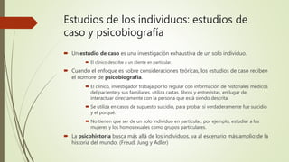 Estudios de los individuos: estudios de
caso y psicobiografía
 Un estudio de caso es una investigación exhaustiva de un solo individuo.
 El clínico describe a un cliente en particular.
 Cuando el enfoque es sobre consideraciones teóricas, los estudios de caso reciben
el nombre de psicobiografía.
 El clínico, investigador trabaja por lo regular con información de historiales médicos
del paciente y sus familiares, utiliza cartas, libros y entrevistas, en lugar de
interactuar directamente con la persona que está siendo descrita.
 Se utiliza en casos de supuesto suicidio, para probar sí verdaderamente fue suicidio
y el porqué.
 No tienen que ser de un solo individuo en particular, por ejemplo, estudiar a las
mujeres y los homosexuales como grupos particulares.
 La psicohistoria busca más allá de los individuos, va al escenario más amplio de la
historia del mundo. (Freud, Jung y Adler)
 