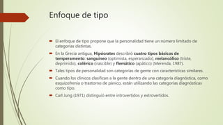 Enfoque de tipo
 El enfoque de tipo propone que la personalidad tiene un número limitado de
categorías distintas.
 En la Grecia antigua, Hipócrates describió cuatro tipos básicos de
temperamento: sanguíneo (optimista, esperanzado), melancólico (triste,
deprimido), colérico (irascible) y flemático (apático) (Merenda, 1987).
 Tales tipos de personalidad son categorías de gente con características similares.
 Cuando los clínicos clasifican a la gente dentro de una categoría diagnóstica, como
esquizofrenia o trastorno de pánico, están utilizando las categorías diagnósticas
como tipo.
 Carl Jung (1971) distinguió entre introvertidos y extrovertidos.
 