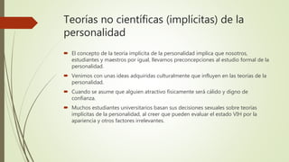 Teorías no científicas (implícitas) de la
personalidad
 El concepto de la teoría implícita de la personalidad implica que nosotros,
estudiantes y maestros por igual, llevamos preconcepciones al estudio formal de la
personalidad.
 Venimos con unas ideas adquiridas culturalmente que influyen en las teorías de la
personalidad.
 Cuando se asume que alguien atractivo físicamente será cálido y digno de
confianza.
 Muchos estudiantes universitarios basan sus decisiones sexuales sobre teorías
implícitas de la personalidad, al creer que pueden evaluar el estado VIH por la
apariencia y otros factores irrelevantes.
 
