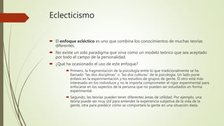Eclecticismo
 El enfoque ecléctico es uno que combina los conocimientos de muchas teorías
diferentes.
 No existe un solo paradigma que sirva como un modelo teórico que sea aceptado
por todo el campo de la personalidad.
 ¿Qué ha ocasionado el uso de este enfoque?
 Primero, la fragmentación de la psicología entre lo que tradicionalmente se ha
llamado “las dos disciplinas” o “las dos culturas” de la psicología. Un lado pone
énfasis en la experimentación y los estudios de grupos de gente. El otro está más
interesado en los individuos y no le importa comprometer el rigor experimental para
enfocarse en los aspectos de la persona que no pueden ser estudiados en forma
experimental.
 Segundo, las teorías pueden tener diferentes áreas de utilidad. Por ejemplo, una
teoría puede ser muy útil para entender la experiencia subjetiva de la vida de la
gente, otra para predecir cómo se comportará la gente en una situación dada.
 