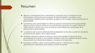Resumen
 Algunos investigadores han cuestionado la suposición de la consistencia de la
personalidad, sugiriendo que los rasgos de la personalidad, concebidos como
características estables de los individuos, pueden no ser la mejor manera de describir la
personalidad.
 La dinámica de la personalidad se refiere al aspecto motivacional de la personalidad.
Algunos teóricos ponen énfasis en las motivaciones comunes, las cuales influyen en
toda la gente, mientras que otros se enfocan en las diferencias individuales de la
dinámica de la personalidad.
 La dinámica de la personalidad permite la adaptación al mundo y puede ser estudiada
en términos del ajuste o de la salud mental.
 Múltiples influencias afectan la dinámica de la personalidad. El desarrollo de la
personalidad en la niñez y en la adultez también es descrito mediante diversas teorías,
reconociendo las influencias biológicas y sociales en el desarrollo.
 El enfoque científico sobre la personalidad supone un determinismo y hace
observaciones sistemáticas para probar y revisar las teorías.
 