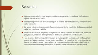 Resumen
 Las constructos teóricos y las proposiciones se prueban a través de definiciones
operacionales e hipótesis.
 Las teorías pueden ser evaluadas según el criterio de verificabilidad, comprensión y
valor aplicado.
 La teoría y la investigación se influyen mutuamente. La medición de la personalidad
debe ser confiable y válida.
 Diversas técnicas se emplean, incluyendo las mediciones de autorreporte, medidas
proyectivas, medidas de experiencias de la vida y medidas conductuales.
 Las técnicas de investigación incluyen la investigación correlacional, en la cual se
examinan las asociaciones entre varias medidas, y la investigación experimental, en
la cual las relaciones de causa-efecto se prueban mediante la manipulación de la
variable independiente para evaluar su efecto sobre una variable dependiente.
 