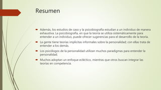 Resumen
 Además, los estudios de caso y la psicobiografía estudian a un individuo de manera
exhaustiva. La psicobiografía, en que la teoría se utiliza sistemáticamente para
entender a un individuo, puede ofrecer sugerencias para el desarrollo de la teoría.
 La gente tiene teorías implícitas informales sobre la personalidad; con ellas trata de
entender a los demás.
 Los psicólogos de la personalidad utilizan muchos paradigmas para entender la
personalidad.
 Muchos adoptan un enfoque ecléctico, mientras que otros buscan integrar las
teorías en competencia.
 
