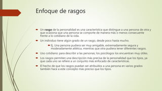 Enfoque de rasgos
 Un rasgo de la personalidad es una característica que distingue a una persona de otra y
que ocasiona que una persona se comporte de manera más o menos consecuente
frente a lo cotidiano de la vida.
 Un individuo tiene algún grado de un rasgo, desde poco hasta mucho.
 Ej. Una persona pudiera ser muy amigable, extremadamente segura y
moderadamente atlética, mientras que otra pudiera tener diferentes rasgos.
 Uso cotidiano: para describir a las personas; los psicólogos los encuentran muy útiles.
 Los rasgos permiten una descripción más precisa de la personalidad que los tipos, ya
que cada uno se refiere a un conjunto más enfocado de características.
 El hecho de que los rasgos puedan ser atribuidos a una persona en varios grados
también hace a este concepto más preciso que los tipos.
 
