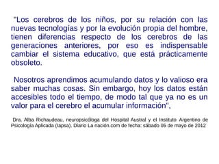 "Los cerebros de los niños, por su relación con las
nuevas tecnologías y por la evolución propia del hombre,
tienen diferencias respecto de los cerebros de las
generaciones anteriores, por eso es indispensable
cambiar el sistema educativo, que está prácticamente
obsoleto.
Nosotros aprendimos acumulando datos y lo valioso era
saber muchas cosas. Sin embargo, hoy los datos están
accesibles todo el tiempo, de modo tal que ya no es un
valor para el cerebro el acumular información",
Dra. Alba Richaudeau, neuropsicóloga del Hospital Austral y el Instituto Argentino de
Psicología Aplicada (Iapsa). Diario La nación.com de fecha: sábado 05 de mayo de 2012
 