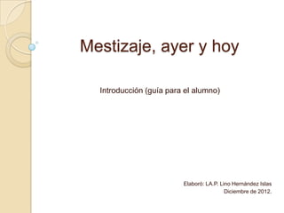 Mestizaje, ayer y hoy
Introducción (guía para el alumno)

Elaboró: LA.P. Lino Hernández Islas
Diciembre de 2012.

 