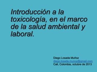 Introducción a la
toxicología, en el marco
de la salud ambiental y
laboral.

Diego Losada Muñoz
diego.losada.munoz@gmail.com
Cali, Colombia, octubre de 2013

 
