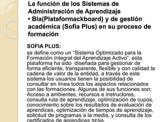 La función de los Sistemas de
Administración de Aprendizaje
• Bla(Plataformackboard) y de gestión
académica (Sofía Plus) en su proceso de
formación
SOFIA PLUS:
se define como un “Sistema Optimizado para la
Formación Integral del Aprendizaje Activo”, esta
plataforma ha sido diseñada para gestionar de
forma eficiente, transparente, flexible y con calidad la
cadena de valor de la entidad, a través de este
sistema los usuarios tienen la posibilidad de
consultar en línea todos los aspectos relacionados
con las formaciones. Algunas de sus funciones son;
Acceso a ambientes, recursos e instructores,
consulta ruta de aprendizaje, optimización de cupos,
conocimiento sobre los resultados de evaluación de
aprendices, optimización de tiempos de aprendizaje,
solicitud de programas a la media, y consulta de los
 