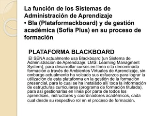 La función de los Sistemas de
Administración de Aprendizaje
• Bla (Plataformackboard) y de gestión
académica (Sofía Plus) en su proceso de
formación
PLATAFORMA BLACKBOARD
El SENA actualmente usa Blackboard (un Sistema de
Administración de Aprendizaje, LMS: Learning Managment
System), para desarrollar cursos en línea o la denominada
formación a través de Ambientes Virtuales de Aprendizaje, sin
embargo actualmente ha volcado sus esfuerzos para lograr la
utilización de esta plataforma en la gestión de la formación
presencial, para lo cual se ha instalado allí toda la información
de estructuras curriculares (programa de formación titulada),
para así gestionarlas en línea por parte de todos los
aprendices, instructores y coordinadores académicos, cada
cual desde su respectivo rol en el proceso de formación.
 