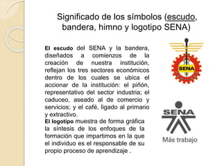 Significado de los símbolos (escudo,
bandera, himno y logotipo SENA)
El escudo del SENA y la bandera,
diseñados a comienzos de la
creación de nuestra institución,
reflejan los tres sectores económicos
dentro de los cuales se ubica el
accionar de la institución: el piñón,
representativo del sector industria; el
caduceo, aseado al de comercio y
servicios; y el café, ligado al primario
y extractivo.
El logotipo muestra de forma gráfica
la síntesis de los enfoques de la
formación que impartimos en la que
el individuo es el responsable de su
propio proceso de aprendizaje .
 