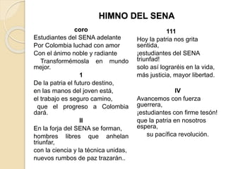 HIMNO DEL SENA
coro
Estudiantes del SENA adelante
Por Colombia luchad con amor
Con el ánimo noble y radiante
Transformémosla en mundo
mejor.
1
De la patria el futuro destino,
en las manos del joven está,
el trabajo es seguro camino,
que el progreso a Colombia
dará.
II
En la forja del SENA se forman,
hombres libres que anhelan
triunfar,
con la ciencia y la técnica unidas,
nuevos rumbos de paz trazarán..
111
Hoy la patria nos grita
sentida,
¡estudiantes del SENA
triunfad!
solo así lograréis en la vida,
más justicia, mayor libertad.
IV
Avancemos con fuerza
guerrera,
¡estudiantes con firme tesón!
que la patria en nosotros
espera,
su pacífica revolución.
 