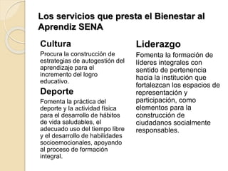 Los servicios que presta el Bienestar al
Aprendiz SENA
Cultura
Procura la construcción de
estrategias de autogestión del
aprendizaje para el
incremento del logro
educativo.
Deporte
Fomenta la práctica del
deporte y la actividad física
para el desarrollo de hábitos
de vida saludables, el
adecuado uso del tiempo libre
y el desarrollo de habilidades
socioemocionales, apoyando
al proceso de formación
integral.
Liderazgo
Fomenta la formación de
líderes integrales con
sentido de pertenencia
hacia la institución que
fortalezcan los espacios de
representación y
participación, como
elementos para la
construcción de
ciudadanos socialmente
responsables.
 