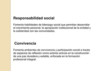 Responsabilidad social
Fomenta habilidades de liderazgo social que permitan desarrollar
el crecimiento personal, la apropiación institucional de la entidad y
la solidaridad con las comunidades.
Conviv​encia
Fomenta ambientes de convivencia y participación social a través
de espacios de reflexión como actores activos en la construcción
de una paz duradera y estable, enfocada en la formación
profesional integral.
 