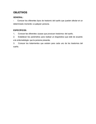 OBJETIVOS
GENERAL:
- Conocer los diferentes tipos de trastorno del sueño que pueden afectar en un
determinado momento a cualquier persona.
ESPECÍFICOS:
1. Conocer las diferentes causas que provocan trastornos del sueño.
2. Establecer los parámetros para realizar un diagnóstico que esté de acuerdo
a la sintomatología que la persona presenta.
3. Conocer los tratamientos que existen para cada uno de los trastornos del
sueño.
 
