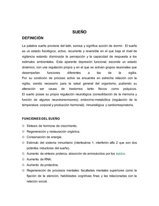 SUEÑO
DEFINICIÓN
La palabra sueño proviene del latín, sonnus y significa acción de dormir. El sueño
es un estado fisiológico, activo, recurrente y reversible en el que baja el nivel de
vigilancia estando disminuida la percepción y la capacidad de respuesta a los
estímulos ambientales. Esta aparente depresión funcional, esconde un estado
dinámico, con una regulación propia y en el que se activan grupos neuronales que
desempeñan funciones diferentes a las de la vigilia.
Por su condición de proceso activo se encuentra en estrecha relación con la
vigilia, siendo necesario para la salud general del organismo, pudiendo su
alteración ser causa de trastornos tanto físicos como psíquicos.
El sueño posee su propia regulación neurológica (consolidación de la memoria y
función de algunos neurotransmisores); endocrino-metabólica (regulación de la
temperatura corporal y producción hormonal); inmunológica y cardiorrespiratoria.
FUNCIONES DEL SUEÑO
 Síntesis de hormona de crecimiento.
 Regeneración y restauración orgánica.
 Conservación de energía.
 Estimulo del sistema inmunitario (interleukina 1, interferón alfa 2 que son dos
potentes inductores del sueño).
 Aumento de síntesis proteica, absorción de aminoácidos por los tejidos.
 Aumento de RNA.
 Aumento de prolactina.
 Regeneración de procesos mentales: facultades mentales superiores como la
fijación de la atención, habilidades cognitivas finas y las relacionadas con la
relación social.
 
