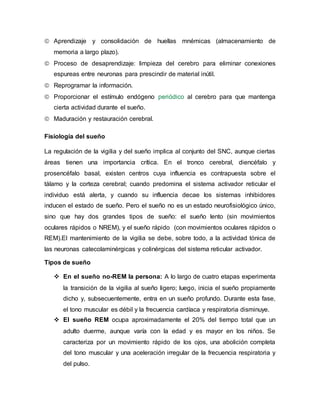  Aprendizaje y consolidación de huellas mnémicas (almacenamiento de
memoria a largo plazo).
 Proceso de desaprendizaje: limpieza del cerebro para eliminar conexiones
espureas entre neuronas para prescindir de material inútil.
 Reprogramar la información.
 Proporcionar el estímulo endógeno periódico al cerebro para que mantenga
cierta actividad durante el sueño.
 Maduración y restauración cerebral.
Fisiología del sueño
La regulación de la vigilia y del sueño implica al conjunto del SNC, aunque ciertas
áreas tienen una importancia crítica. En el tronco cerebral, diencéfalo y
prosencéfalo basal, existen centros cuya influencia es contrapuesta sobre el
tálamo y la corteza cerebral; cuando predomina el sistema activador reticular el
individuo está alerta, y cuando su influencia decae los sistemas inhibidores
inducen el estado de sueño. Pero el sueño no es un estado neurofisiológico único,
sino que hay dos grandes tipos de sueño: el sueño lento (sin movimientos
oculares rápidos o NREM), y el sueño rápido (con movimientos oculares rápidos o
REM).El mantenimiento de la vigilia se debe, sobre todo, a la actividad tónica de
las neuronas catecolaminérgicas y colinérgicas del sistema reticular activador.
Tipos de sueño
 En el sueño no-REM la persona: A lo largo de cuatro etapas experimenta
la transición de la vigilia al sueño ligero; luego, inicia el sueño propiamente
dicho y, subsecuentemente, entra en un sueño profundo. Durante esta fase,
el tono muscular es débil y la frecuencia cardíaca y respiratoria disminuye.
 El sueño REM ocupa aproximadamente el 20% del tiempo total que un
adulto duerme, aunque varía con la edad y es mayor en los niños. Se
caracteriza por un movimiento rápido de los ojos, una abolición completa
del tono muscular y una aceleración irregular de la frecuencia respiratoria y
del pulso.
 