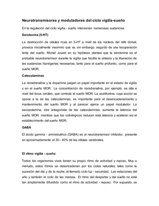 Neurotransmisores y moduladores del ciclo vigilia-sueño
En la regulación del ciclo vigilia - sueño intervienen numerosas sustancias.
Serotonina (5-HT)
La destrucción de células ricas en 5-HT a nivel de los núcleos del rafé dorsal,
provoca inicialmente insomnio que va, sin embargo, seguido de una recuperación
lenta del sueño. Michel Jouvet en su hipótesis plantea que la serotonina es el
probable neurotransmisor durante la vigilia que facilita la síntesis y la liberación de
las sustancias hipnógenas necesarias, tanto para el sueño profundo, como para el
sueño MOR.
Catecolaminas
La noradrenalina y la dopamina juegan un papel importante en el estado de vigilia
y en el sueño MOR. La concentración de noradrenalina, por ejemplo, es alta a
nivel del locus cerúleo, que controla el sueño MOR. La acetilcolina, cuya acción se
opone a la de las catecolaminas, es importante para el desencadenamiento y
mantenimiento del sueño MOR y al parecer ejerce un papel modulador. La
escopolamina, otra antagonista de las catecolaminas, aumenta la latencia del
sueño MOR, mientras que los colinérgicos reducen esta latencia y aceleran así el
establecimiento del sueño MOR.
GABA
El ácido gamma - aminobutírico (GABA) es un neurotransmisor inhibidor, presente
en aproximadamente el 30 - 40% de las células cerebrales.
El ritmo vigilia - sueño
Todos los organismos vivos tienen su propio ritmo de actividad y reposo. Muy a
menudo, estos ritmos se desencadenan por los ciclos naturales, tales como la
sucesión del día y de la noche, el llamado ciclo luz - oscuridad. Las estaciones del
año y también el ciclo de las mareas. El ritmo del despertar y del sueño no está
tan ampliamente difundido como el ritmo de actividad - reposo. Por supuesto, se
 
