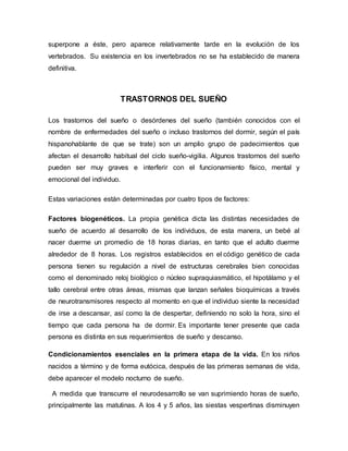 superpone a éste, pero aparece relativamente tarde en la evolución de los
vertebrados. Su existencia en los invertebrados no se ha establecido de manera
definitiva.
TRASTORNOS DEL SUEÑO
Los trastornos del sueño o desórdenes del sueño (también conocidos con el
nombre de enfermedades del sueño o incluso trastornos del dormir, según el país
hispanohablante de que se trate) son un amplio grupo de padecimientos que
afectan el desarrollo habitual del ciclo sueño-vigilia. Algunos trastornos del sueño
pueden ser muy graves e interferir con el funcionamiento físico, mental y
emocional del individuo.
Estas variaciones están determinadas por cuatro tipos de factores:
Factores biogenéticos. La propia genética dicta las distintas necesidades de
sueño de acuerdo al desarrollo de los individuos, de esta manera, un bebé al
nacer duerme un promedio de 18 horas diarias, en tanto que el adulto duerme
alrededor de 8 horas. Los registros establecidos en el código genético de cada
persona tienen su regulación a nivel de estructuras cerebrales bien conocidas
como el denominado reloj biológico o núcleo supraquiasmático, el hipotálamo y el
tallo cerebral entre otras áreas, mismas que lanzan señales bioquímicas a través
de neurotransmisores respecto al momento en que el individuo siente la necesidad
de irse a descansar, así como la de despertar, definiendo no solo la hora, sino el
tiempo que cada persona ha de dormir. Es importante tener presente que cada
persona es distinta en sus requerimientos de sueño y descanso.
Condicionamientos esenciales en la primera etapa de la vida. En los niños
nacidos a término y de forma eutócica, después de las primeras semanas de vida,
debe aparecer el modelo nocturno de sueño.
A medida que transcurre el neurodesarrollo se van suprimiendo horas de sueño,
principalmente las matutinas. A los 4 y 5 años, las siestas vespertinas disminuyen
 