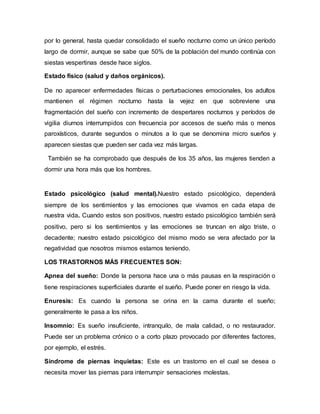 por lo general, hasta quedar consolidado el sueño nocturno como un único período
largo de dormir, aunque se sabe que 50% de la población del mundo continúa con
siestas vespertinas desde hace siglos.
Estado físico (salud y daños orgánicos).
De no aparecer enfermedades físicas o perturbaciones emocionales, los adultos
mantienen el régimen nocturno hasta la vejez en que sobreviene una
fragmentación del sueño con incremento de despertares nocturnos y períodos de
vigilia diurnos interrumpidos con frecuencia por accesos de sueño más o menos
paroxísticos, durante segundos o minutos a lo que se denomina micro sueños y
aparecen siestas que pueden ser cada vez más largas.
También se ha comprobado que después de los 35 años, las mujeres tienden a
dormir una hora más que los hombres.
Estado psicológico (salud mental).Nuestro estado psicológico, dependerá
siempre de los sentimientos y las emociones que vivamos en cada etapa de
nuestra vida. Cuando estos son positivos, nuestro estado psicológico también será
positivo, pero si los sentimientos y las emociones se truncan en algo triste, o
decadente; nuestro estado psicológico del mismo modo se vera afectado por la
negatividad que nosotros mismos estamos teniendo.
LOS TRASTORNOS MÁS FRECUENTES SON:
Apnea del sueño: Donde la persona hace una o más pausas en la respiración o
tiene respiraciones superficiales durante el sueño. Puede poner en riesgo la vida.
Enuresis: Es cuando la persona se orina en la cama durante el sueño;
generalmente le pasa a los niños.
Insomnio: Es sueño insuficiente, intranquilo, de mala calidad, o no restaurador.
Puede ser un problema crónico o a corto plazo provocado por diferentes factores,
por ejemplo, el estrés.
Síndrome de piernas inquietas: Este es un trastorno en el cual se desea o
necesita mover las piernas para interrumpir sensaciones molestas.
 
