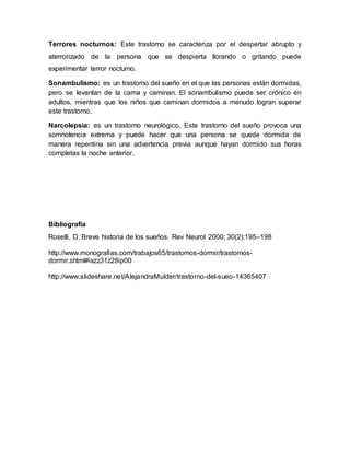 Terrores nocturnos: Este trastorno se caracteriza por el despertar abrupto y
aterrorizado de la persona que se despierta llorando o gritando puede
experimentar terror nocturno.
Sonambulismo: es un trastorno del sueño en el que las personas están dormidas,
pero se levantan de la cama y caminan. El sonambulismo puede ser crónico en
adultos, mientras que los niños que caminan dormidos a menudo logran superar
este trastorno.
Narcolepsia: es un trastorno neurológico. Este trastorno del sueño provoca una
somnolencia extrema y puede hacer que una persona se quede dormida de
manera repentina sin una advertencia previa aunque hayan dormido sus horas
completas la noche anterior.
Bibliografía
Roselli, D. Breve historia de los sueños. Rev Neurol 2000; 30(2):195–198
http://www.monografias.com/trabajos65/trastornos-dormir/trastornos-
dormir.shtml#ixzz31z28ip00
http://www.slideshare.net/AlejandraMulder/trastorno-del-sueo-14365407
 