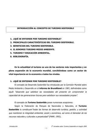 Introducción Ias
Jornadas sobre Turismo Sostenible en Aragón 2005
- 1 -
1. ¿QUÉ SE ENTIENDE POR TURISMO SOSTENIBLE?
2. PRINCIPALES CARACTERÍSTICAS DEL TURISMO SOSTENIBLE.
3. BENEFICIOS DEL TURISMO SOSTENIBLE.
4. EL BINOMIO TURISMO MEDIO AMBIENTE.
5. TURISMO Y EDUCACIÓN AMBIENTAL.
6. BIBLIOGRAFÍA.
En la actualidad el turismo es uno de los sectores más importantes y en
plena expansión de la economía mundial, concibiéndose como un sector de
vital importancia en la economía a todos los niveles.
1. ¿QUÉ SE ENTIENDE POR TURISMO SOSTENIBLE?
El concepto de Desarrollo Sostenible fue introducido por la Comisión Mundial sobre
Medio Ambiente y Desarrollo en el informe de Brundtland en 1987, definiéndolo como
aquél “desarrollo que satisface las necesidades del presente sin comprometer la
capacidad de las generaciones futuras para satisfacer sus necesidades propias”.
El concepto de Turismo Sostenible posee numerosas acepciones:
Según la Federación de Parques de Nacionales y Naturales, el Turismo
Sostenible lo constituyen“todas las formas de desarrollo turístico, gestión, y actividad
que mantienen la integridad ambiental, social y económica, así como el bienestar de los
recursos naturales y culturales a perpetuidad“ (FNNP, 1993).
INTRODUCCIÓN AL CONCEPTO DE TURISMO SOSTENIBLE
 