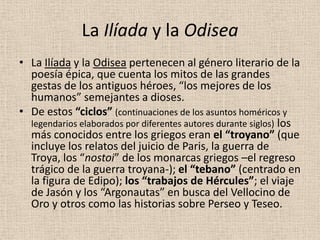 La Ilíada y la Odisea
• La Ilíada y la Odisea pertenecen al género literario de la
  poesía épica, que cuenta los mitos de las grandes
  gestas de los antiguos héroes, “los mejores de los
  humanos” semejantes a dioses.
• De estos “ciclos” (continuaciones de los asuntos homéricos y
  legendarios elaborados por diferentes autores durante siglos) los
  más conocidos entre los griegos eran el “troyano” (que
  incluye los relatos del juicio de Paris, la guerra de
  Troya, los “nostoi” de los monarcas griegos –el regreso
  trágico de la guerra troyana-); el “tebano” (centrado en
  la figura de Edipo); los “trabajos de Hércules”; el viaje
  de Jasón y los “Argonautas” en busca del Vellocino de
  Oro y otros como las historias sobre Perseo y Teseo.
 