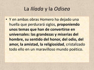 La Ilíada y la Odisea
• Y en ambas obras Homero ha dejado una
  huella que perdurará siglos, proponiendo
  unos temas que han de convertirse en
  universales: las grandezas y miserias del
  hombre, su sentido del honor, del odio, del
  amor, la amistad, la religiosidad, cristalizado
  todo ello en un maravilloso mundo poético.
 