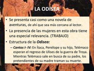 LA ODISEA
• Se presenta casi como una novela de
  aventuras, de ahí que sea más cercana al lector.
• La presencia de las mujeres en esta obra tiene
  una especial relevancia. (TRABAJO)
• Estructura de la Odisea:
  – Cantos I- IV: En Ítaca, Penélope y su hijo, Telémaco
    esperan el regreso de Ulises de la guerra de Troya.
    Mientras Telémaco sale en busca de su padre, los
    pretendientes de su madre traman su muerte.
 