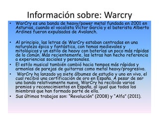 Información sobre: Warcry
• WarCry es una banda de heavy/power metal fundada en 2001 en
  Asturias, cuando el vocalista Víctor García y el baterista Alberto
  Ardines fueron expulsados de Avalanch.

• Al principio, las letras de WarCry estaban centradas en una
  naturaleza épica y fantástica, con temas medievales y
  mitológicos y un estilo de heavy con baterías un poco más rápidas
  de lo común. Más recientemente, las letras han hecho referencia
  a experiencias sociales y personales.
• El estilo musical también cambió hacia tempos más rápidos y
  armonías de parejas de guitarras como metal heavy/progresivo.
• WarCry ha lanzado ya siete álbumes de estudio y uno en vivo, el
  cual recibió una certificación de oro en España. A pesar de ser
  una banda relativamente nueva, WarCry ha recibido varios
  premios y reconocimientos en España, al igual que todos los
  miembros que han formado parte de ella.
• Sus últimos trabajos son: “Revolución” (2008) y “Alfa” (2011).
 