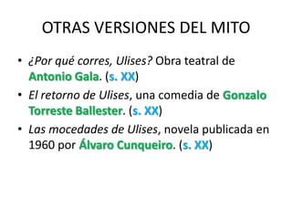 OTRAS VERSIONES DEL MITO
• ¿Por qué corres, Ulises? Obra teatral de
  Antonio Gala. (s. XX)
• El retorno de Ulises, una comedia de Gonzalo
  Torreste Ballester. (s. XX)
• Las mocedades de Ulises, novela publicada en
  1960 por Álvaro Cunqueiro. (s. XX)
 