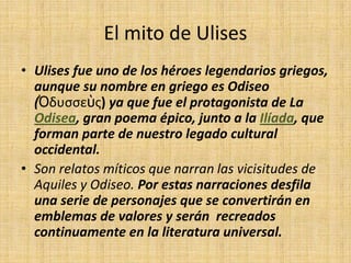 El mito de Ulises
• Ulises fue uno de los héroes legendarios griegos,
  aunque su nombre en griego es Odiseo
  (Ὀδυσσεὺς) ya que fue el protagonista de La
  Odisea, gran poema épico, junto a la Ilíada, que
  forman parte de nuestro legado cultural
  occidental.
• Son relatos míticos que narran las vicisitudes de
  Aquiles y Odiseo. Por estas narraciones desfila
  una serie de personajes que se convertirán en
  emblemas de valores y serán recreados
  continuamente en la literatura universal.
 