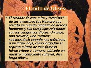 • El creador de este mito y “cronista”
  de sus aventuras fue Homero que
  retrató un mundo plagado de héroes
  humanos y sus complejas relaciones
  con los vengativos dioses. Un viaje,
  una travesía, una “odisea”…
  solemos decir cuando nos referimos
  a un largo viaje, como largo fue el
  regreso a Ítaca de este famoso
  héroe griego y romano, ubicado en
  nuestro inconsciente cultural, diez
  largo años…
 