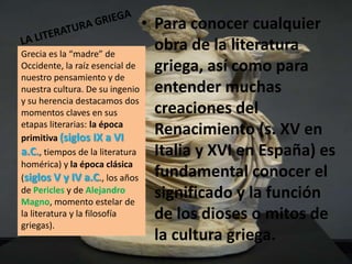 • Para conocer cualquier
Grecia es la “madre” de
                                 obra de la literatura
Occidente, la raíz esencial de   griega, así como para
nuestro pensamiento y de
nuestra cultura. De su ingenio   entender muchas
y su herencia destacamos dos
momentos claves en sus           creaciones del
etapas literarias: la época
primitiva (siglos IX a VI
                                 Renacimiento (s. XV en
a.C., tiempos de la literatura   Italia y XVI en España) es
homérica) y la época clásica
(siglos V y IV a.C., los años    fundamental conocer el
de Pericles y de Alejandro
Magno, momento estelar de
                                 significado y la función
la literatura y la filosofía     de los dioses o mitos de
griegas).
                                 la cultura griega.
 
