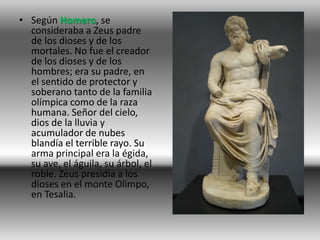 • Según Homero, se
  consideraba a Zeus padre
  de los dioses y de los
  mortales. No fue el creador
  de los dioses y de los
  hombres; era su padre, en
  el sentido de protector y
  soberano tanto de la familia
  olímpica como de la raza
  humana. Señor del cielo,
  dios de la lluvia y
  acumulador de nubes
  blandía el terrible rayo. Su
  arma principal era la égida,
  su ave, el águila, su árbol, el
  roble. Zeus presidía a los
  dioses en el monte Olimpo,
  en Tesalia.
 