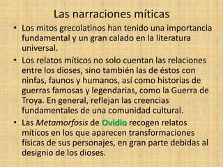 Las narraciones míticas
• Los mitos grecolatinos han tenido una importancia
  fundamental y un gran calado en la literatura
  universal.
• Los relatos míticos no solo cuentan las relaciones
  entre los dioses, sino también las de éstos con
  ninfas, faunos y humanos, así como historias de
  guerras famosas y legendarias, como la Guerra de
  Troya. En general, reflejan las creencias
  fundamentales de una comunidad cultural.
• Las Metamorfosis de Ovidio recogen relatos
  míticos en los que aparecen transformaciones
  físicas de sus personajes, en gran parte debidas al
  designio de los dioses.
 