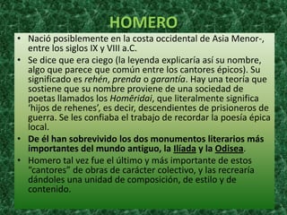 HOMERO
• Nació posiblemente en la costa occidental de Asia Menor-,
  entre los siglos IX y VIII a.C.
• Se dice que era ciego (la leyenda explicaría así su nombre,
  algo que parece que común entre los cantores épicos). Su
  significado es rehén, prenda o garantía. Hay una teoría que
  sostiene que su nombre proviene de una sociedad de
  poetas llamados los Homēridai, que literalmente significa
  ‘hijos de rehenes’, es decir, descendientes de prisioneros de
  guerra. Se les confiaba el trabajo de recordar la poesía épica
  local.
• De él han sobrevivido los dos monumentos literarios más
  importantes del mundo antiguo, la Ilíada y la Odisea.
• Homero tal vez fue el último y más importante de estos
  “cantores” de obras de carácter colectivo, y las recrearía
  dándoles una unidad de composición, de estilo y de
  contenido.
 