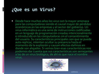 ¿Que es un Virus?Desde hace muchos años los virus son la mayor amenaza para las computadoras siendo el causal mayor de pérdidas económicas en las empresas y el sector del gobierno. Un virus informático es una serie de instrucciones codificadas en un lenguaje de programación creadas intencionalmente e introducido en las computadoras sin el consentimiento del usuario. Su características principales son que se puede auto replicar, intentan ocultar su presencia hasta el momento de la explosión y causan efectos dañinos en donde son alojados. Si vemos bien esas características nos podemos dar cuenta que sus características son semejantes a las de un virus biológico, de ahí es que nace el nombre virus.10/06/2011