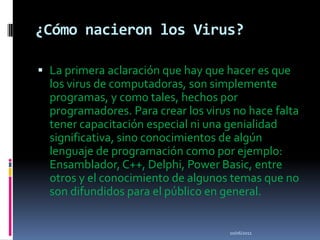 ¿Cómo nacieron los Virus?La primera aclaración que hay que hacer es que los virus de computadoras, son simplemente programas, y como tales, hechos por programadores. Para crear los virus no hace falta tener capacitación especial ni una genialidad significativa, sino conocimientos de algún lenguaje de programación como por ejemplo: Ensamblador, C++, Delphi, Power Basic, entre otros y el conocimiento de algunos temas que no son difundidos para el público en general.10/06/2011