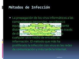 Métodos de InfecciónLa propagación de los virus informáticos a las computadoras personales, servidores o equipo de computación se logra mediante distintas formas, como por ejemplo: a través de disquetes, cintas magnéticas, CD o cualquier otro medio de entrada de información. El método que más ha proliferado la infección con virus es las redes de comunicación y más tarde la Internet.10/06/2011