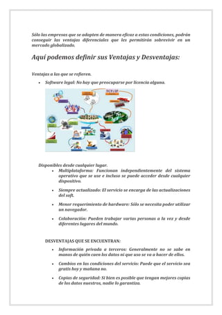 Sólo las empresas que se adapten de manera eficaz a estas condiciones, podrán
conseguir las ventajas diferenciales que les permitirán sobrevivir en un
mercado globalizado.
Aquí podemos definir sus Ventajas y Desventajas:
Ventajas a las que se refieren.
 Software legal: No hay que preocuparse por licencia alguna.
Disponibles desde cualquier lugar.
 Multiplataforma: Funcionan independientemente del sistema
operativo que se use e incluso se puede acceder desde cualquier
dispositivo.
 Siempre actualizado: El servicio se encarga de las actualizaciones
del soft.
 Menor requerimiento de hardware: Sólo se necesita poder utilizar
un navegador.
 Colaboración: Pueden trabajar varias personas a la vez y desde
diferentes lugares del mundo.
DESVENTAJAS QUE SE ENCUENTRAN:
 Información privada a terceros: Generalmente no se sabe en
manos de quién caen los datos ni que uso se va a hacer de ellos.
 Cambios en las condiciones del servicio: Puede que el servicio sea
gratis hoy y mañana no.
 Copias de seguridad: Si bien es posible que tengan mejores copias
de los datos nuestros, nadie lo garantiza.
 