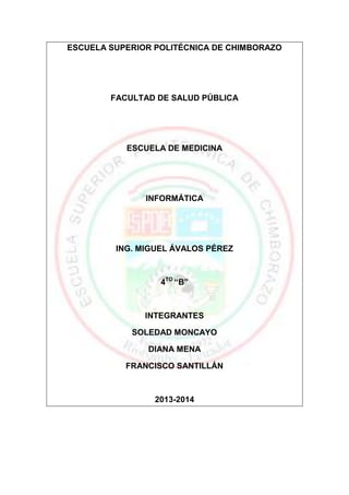 ESCUELA SUPERIOR POLITÉCNICA DE CHIMBORAZO

FACULTAD DE SALUD PÚBLICA

ESCUELA DE MEDICINA

INFORMÁTICA

ING. MIGUEL ÁVALOS PÉREZ

4TO “B”

INTEGRANTES
SOLEDAD MONCAYO
DIANA MENA
FRANCISCO SANTILLÁN

2013-2014

 