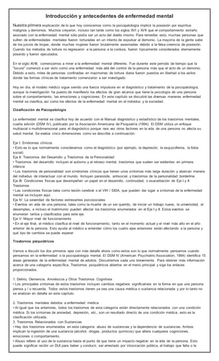 Introducción y antecedentes de enfermedad mental 
Nuestra primera explicación de lo que hoy conocemos como la psicopatología implicó la posesión por espíritus 
malignos y demonios. Muchos creyeron, incluso tan tarde como los siglos XVI y XVII que el comportamiento extraño 
asociado con la enfermedad mental sólo podía ser un acto del diablo mismo. Para remediar esto, muchas personas que 
sufren de enfermedades mentales fueron torturadas en un intento de expulsar al demonio. La mayoría de la gente sabe 
de los juicios de brujas, donde muchas mujeres fueron brutalmente asesinadas debido a la falsa creencia de posesión. 
Cuando los métodos de tortura no regresaron a la persona a la cordura, fueron típicamente considerados eternamente 
poseído y fueron ejecutados. 
En el siglo XVIII, comenzamos a mirar a la enfermedad mental diferente. Fue durante este período de tiempo que la 
"locura" comenzó a ser visto como una enfermedad más allá del control de la persona más que el acto de un demonio. 
Debido a esto, miles de personas confinadas en mazmorras de tortura diaria fueron puestos en libertad a los asilos 
donde las formas clínicas de tratamiento comenzaron a ser investigado. 
Hoy en día, el modelo médico sigue siendo una fuerza impulsora en el diagnóstico y tratamiento de la psicopatología, 
aunque la investigación ha puesto de manifiesto los efectos de gran alcance que tiene la psicología de una persona 
sobre el comportamiento, las emociones y cogniciones. En este capítulo se discutirá las diversas maneras enfermedad 
mental se clasifica, así como los efectos de la enfermedad mental en el individuo y la sociedad. 
Clasificación de Psicopatología 
La enfermedad mental se clasifica hoy de acuerdo con el Manual diagnóstico y estadístico de los trastornos mentales, 
cuarta edición (DSM IV), publicado por la Asociación Americana de Psiquiatría (1994). El DSM utiliza un enfoque 
multiaxial o multidimensional para el diagnóstico porque rara vez otros factores en la vida de una persona no afecta su 
salud mental. Se evalúa cinco dimensiones como se describe a continuación: 
Eje I: Síndromes clínicos 
• Esto es lo que normalmente consideramos como el diagnóstico (por ejemplo, la depresión, la esquizofrenia, la fobia 
social) 
Eje II: Trastornos del Desarrollo y Trastornos de la Personalidad 
• Trastornos del desarrollo incluyen el autismo y el retraso mental, trastornos que suelen ser evidentes en primera 
infancia 
• Los trastornos de personalidad son síndromes clínicos que tienen unos síntomas más larga duración y abarcan manera 
del individuo de interactuar con el mundo. Incluyen paranoide, antisocial, y trastornos de la personalidad borderline. 
Eje III: Condiciones físicas que desempeñan un papel en el desarrollo, continuidad, o exacerbación de Eje I y II 
Trastornos 
• Las condiciones físicas tales como lesión cerebral o el VIH / SIDA, que pueden dar lugar a síntomas de la enfermedad 
mental se incluyen aquí. 
Eje IV: La severidad de factores estresantes psicosociales 
• Eventos en vida de una persona, tales como la muerte de un ser querido, de iniciar un trabajo nuevo, la universidad, el 
desempleo, e incluso el matrimonio pueden afectar los trastornos enumerados en el Eje I y II. Estos eventos se 
enumeran tantos y clasificados para este eje. 
Eje V: Mayor nivel de funcionamiento 
• En el eje final, el médico clasifica el nivel de funcionamiento, tanto en el momento actual y el nivel más alto en el año 
anterior de la persona. Esto ayuda al médico a entender cómo los cuatro ejes anteriores están afectando a la persona y 
qué tipo de cambios se puede esperar 
Trastornos psiquiátricos 
Vamos a discutir los dos primeros ejes con más detalle ahora como estos son lo que normalmente pensamos cuando 
pensamos en la enfermedad o la psicopatología mental. El DSM IV (American Psychiatric Association, 1994) identifica 15 
áreas generales de la enfermedad mental de adultos. Discutiremos cada uno brevemente. Para obtener más información 
acerca de una categoría específica, Trastornos psiquiátricos abiertos en el menú principal y siga los enlaces 
proporcionados. 
1. Delirio, Demencia, Amnésicos y Otros Trastornos Cognitivos 
• Los principales síntomas de estos trastornos incluyen cambios negativos significativos en la forma en que una persona 
piensa y / o recuerda. Todos estos trastornos tienen ya sea una causa médica o sustancia relacionada y por lo tanto no 
se analizan en detalle en este capítulo. 
2. Trastornos mentales debidos a enfermedad médica 
• Al igual que los anteriores, todos los trastornos de esta categoría están directamente relacionados con una condición 
médica. Si los síntomas de ansiedad, depresión, etc., son un resultado directo de una condición médica, esto es la 
clasificación utilizada. 
3. Trastornos Relacionados con Sustancias 
• Hay dos trastornos enumerados en esta categoría: abuso de sustancias y la dependencia de sustancias. Ambos 
implican la ingestión de una sustancia (alcohol, drogas, productos químicos) que altera cualquiera cogniciones, 
emociones o comportamiento. 
• Abuso refiere al uso de la sustancia hasta el punto de que tiene un impacto negativo en la vida de la persona. Esto 
puede significar recibir un DUI para beber y conducir, ser arrestado por intoxicación pública, el trabajo que falta o la 
 