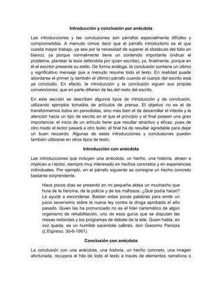 Introducción y conclusión por anécdota

Las introducciones y las conclusiones son párrafos especialmente difíciles y
comprometidos. A menudo oímos decir que el párrafo introductorio es el que
cuesta mayor trabajo, ya sea por la necesidad de superar el obstáculo del folio en
blanco, ya porque normalmente tiene un contenido importante (indicar el
problema, plantear la tesis defendida por quien escribe), ya, finalmente, porque en
él el escritor presenta su estilo. De forma análoga, la conclusión contiene un último
y significativo mensaje que a menudo resume todo el texto. En realidad puede
abordarse el primer (y también el último) párrafo cuando el cuerpo del escrito está
ya concluido. En efecto, la introducción y la conclusión siguen sus propias
convenciones, que en parte difieren de las del resto del escrito.

En esta sección se describen algunos tipos de introducción y de conclusión,
utilizando ejemplos tomados de artículos de prensa. El objetivo no es el de
transformarnos todos en periodistas, sino más bien el de desarrollar el interés y la
atención hacia un tipo de escrito en el que el principio y el final poseen una gran
importancia: el inicio de un artículo tiene que resultar atractivo y eficaz, pues de
otro modo el lector pasará a otro texto; el final ha de resultar agradable para dejar
un buen recuerdo. Algunas de estas introducciones y conclusiones pueden
también utilizarse en otros tipos de texto.

                           Introducción con anécdota

Las introducciones que incluyen una anécdota, un hecho, una historia, atraen e
implican a l lector, siempre muy interesado en hechos concretos y en experiencias
individuales. Por ejemplo, en el párrafo siguiente se consigna un hecho concreto
bastante sorprendente.

      Hace pocos días se presentó en mi pequeña aldea un muchacho que
      huía de la heroína, de la policía y de los mafiosos. ¿Qué podía hacer?
      Le ayudé a esconderse. Bastan estas pocas palabras para emitir un
      juicio severísimo sobre la nueva ley contra la droga aprobada el año
      pasado. Quien las ha pronunciado no es el líder carismático de algún
      organismo de rehabilitación, uno de esos gurús que se disputan las
      mesas redondas y los programas de debate de la tele. Quien habla, en
      voz queda, es un humilde sacerdote calbrés, don Giacomo Panizza
      (L’Espreso, 30-6-1991).

                            Conclusión con anécdota

La conclusión con una anécdota, una historia, un hecho concreto, una imagen
afortunada, recupera el hilo de todo el texto a través de elementos narrativos o
 