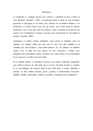 Introducción
La producción es “cualquier proceso que convierte o transforma un bien o bienes en
otros diferentes” (González , 2007). La producción desde un punto de vista económico
incrementa la adecuación de los bienes para satisfacer las necesidades humanas. A la
producción se le podría llamar como una caja, donde por un lado entran los factores
productivos y por el otro lado salen los productos. Existe un método de producción que
consiste en la “combinación de factores necesarios para la producción de una unidad de
producto” (Rosales, 2000).
Actualmente en muchos artículos industriales, como correas de impulsión, partes de
vehículos, por ejemplo, fuelles que antes eran de cuero, han sido sustituidos en la
actualidad por otros productos, como caucho, plásticos, etc. Los plásticos son utilizados
muchas veces en lugar del cuero porque son más económicos y muchas veces
apropiados para determinados objetos especiales. Pero nada alcanza con las propiedades
de uso universal y la belleza del cuero noble.
En el siguiente informe se presentará el proceso que cumple “Curtiembre Tungurahua”
para realizar el proceso de curtir pieles que es el cuero. El curtido de pieles se compone
de un procedimiento que abarcan desde la piel cruda hasta el secado, ablandado y
acabado. Se debe eliminar proteínas, grasas y gratinas, la rehumectación, descarnado,
depilado, dividido, desencalado, rendido y por último el empaque para su distribución.
 