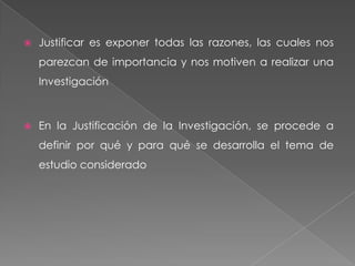    Justificar es exponer todas las razones, las cuales nos
    parezcan de importancia y nos motiven a realizar una
    Investigación



   En la Justificación de la Investigación, se procede a
    definir por qué y para qué se desarrolla el tema de
    estudio considerado
 