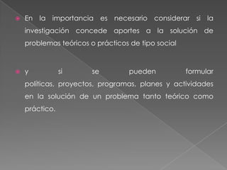    En la importancia es necesario considerar si la
    investigación concede aportes a la solución de
    problemas teóricos o prácticos de tipo social



   y           si     se         pueden            formular
    políticas, proyectos, programas, planes y actividades
    en la solución de un problema tanto teórico como
    práctico.
 